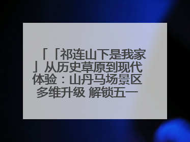 「祁连山下是我家」从历史草原到现代体验：山丹马场景区多维升级 解锁五一文旅新玩法