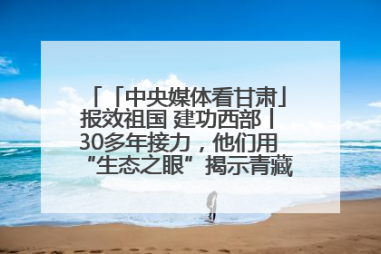 「中央媒体看甘肃」报效祖国 建功西部丨30多年接力，他们用“生态之眼”揭示青藏高原的秘密