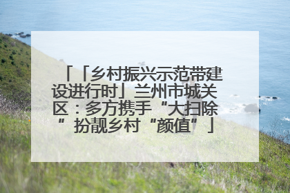 「乡村振兴示范带建设进行时」兰州市城关区：多方携手“大扫除”扮靓乡村“颜值”