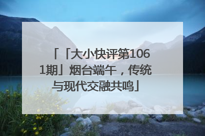 「大小快评第1061期」烟台端午，传统与现代交融共鸣