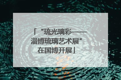 “琉光璃彩——淄博琉璃艺术展”在国博开展