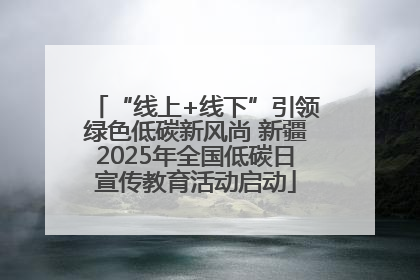 “线上+线下”引领绿色低碳新风尚 新疆2025年全国低碳日宣传教育活动启动