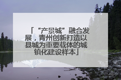 “产景城”融合发展，青州创新打造以县城为重要载体的城镇化建设样本