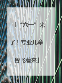 “六一”来了！专业儿童餐飞着来