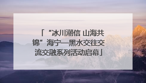“冰川潮信 山海共锦”海宁—黑水交往交流交融系列活动启幕