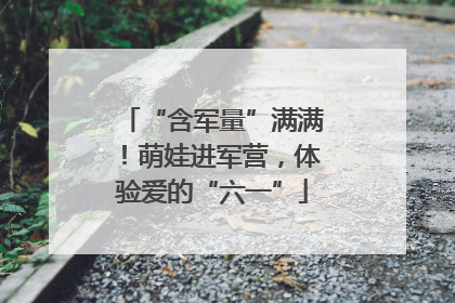 “含军量”满满！萌娃进军营，体验爱的“六一”