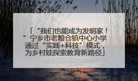 “我们也能成为发明家！”宁乡市老粮仓镇中心小学通过“实践+科技”模式，为乡村娃探索教育新路径