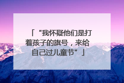 “我怀疑他们是打着孩子的旗号，来给自己过儿童节”