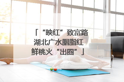“映红”致富路 湖北广水胭脂红鲜桃火“出圈”