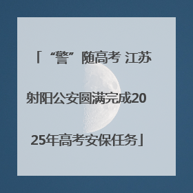“警”随高考 江苏射阳公安圆满完成2025年高考安保任务