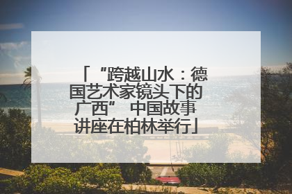 “跨越山水：德国艺术家镜头下的广西” 中国故事讲座在柏林举行