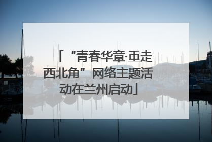 “青春华章·重走西北角”网络主题活动在兰州启动