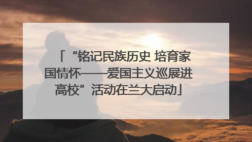 “铭记民族历史 培育家国情怀——爱国主义巡展进高校”活动在兰大启动