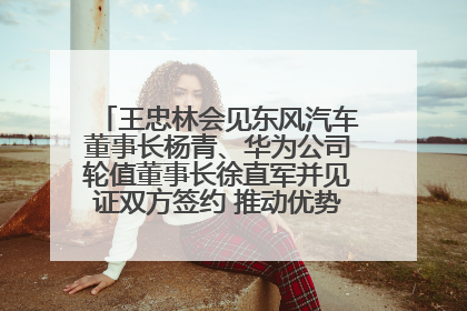王忠林会见东风汽车董事长杨青、华为公司轮值董事长徐直军并见证双方签约 推动优势互补 实现共赢发展