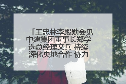 王忠林李殿勋会见中建集团董事长郑学选总经理文兵 持续深化央地合作 协力推动支点建设