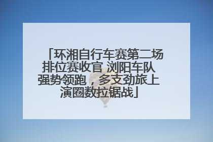 环湘自行车赛第二场排位赛收官 浏阳车队强势领跑，多支劲旅上演圈数拉锯战