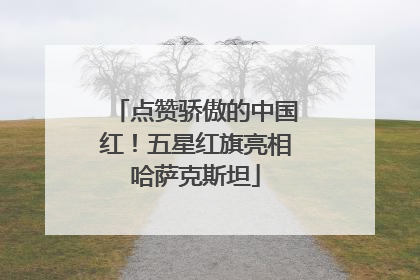 点赞骄傲的中国红！五星红旗亮相哈萨克斯坦