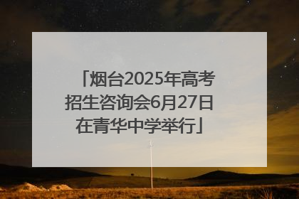 烟台2025年高考招生咨询会6月27日在青华中学举行