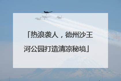 热浪袭人，德州沙王河公园打造清凉秘境
