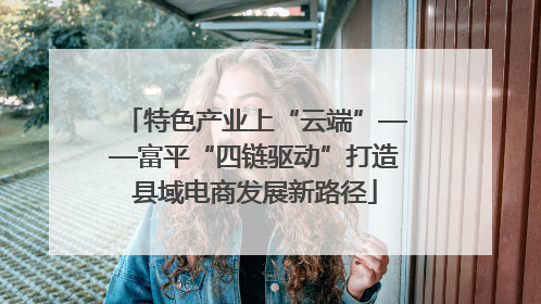 特色产业上“云端”——富平“四链驱动”打造县域电商发展新路径