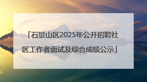 石景山区2025年公开招聘社区工作者面试及综合成绩公示