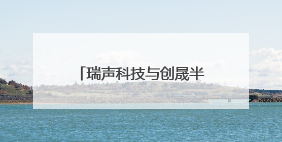 瑞声科技与创晟半导体达成战略合作
