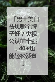 男士美白祛斑哪个牌子好？央视公认前十强，40+也能轻松淡斑