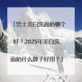 男士美白洗面奶哪个好？2025年美白洗面奶什么牌子好用？