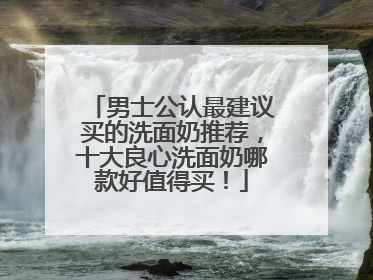 男士公认最建议买的洗面奶推荐，十大良心洗面奶哪款好值得买！