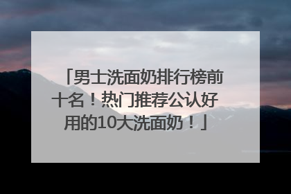 男士洗面奶排行榜前十名！热门推荐公认好用的10大洗面奶！
