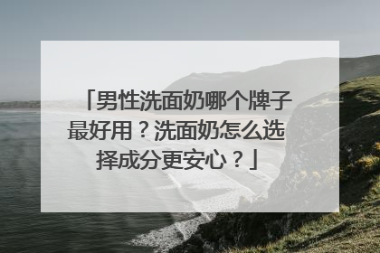 男性洗面奶哪个牌子最好用？洗面奶怎么选择成分更安心？