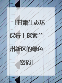 甘肃生态环保行丨探索兰州新区的绿色密码