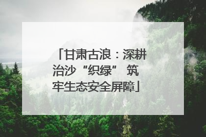 甘肃古浪：深耕治沙“织绿” 筑牢生态安全屏障