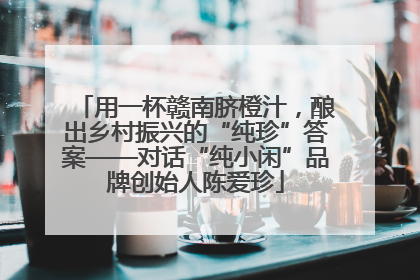 用一杯赣南脐橙汁，酿出乡村振兴的“纯珍”答案——对话“纯小闲”品牌创始人陈爱珍
