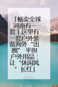 畅卖全球 河南有一套丨这里有一套户外装备海外“出圈” 平舆户外用品：让“休闲风”长红