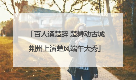 百人诵楚辞 楚舞动古城 荆州上演楚风端午大秀