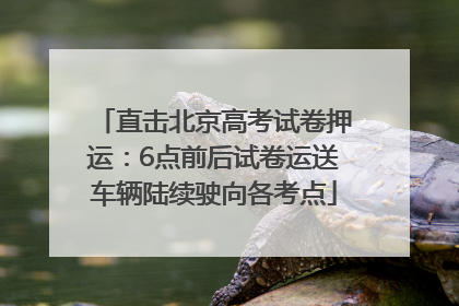 直击北京高考试卷押运：6点前后试卷运送车辆陆续驶向各考点