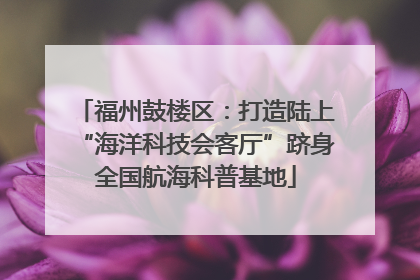 福州鼓楼区：打造陆上“海洋科技会客厅”跻身全国航海科普基地