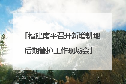 福建南平召开新增耕地后期管护工作现场会