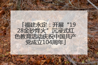 福建永定：开展“1928金砂烽火”沉浸式红色教育活动庆祝中国共产党成立104周年