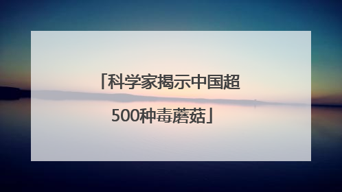 科学家揭示中国超500种毒蘑菇
