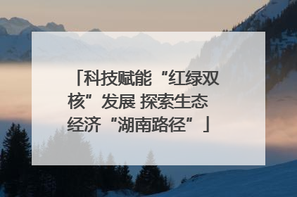 科技赋能“红绿双核”发展 探索生态经济“湖南路径”