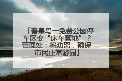 秦皇岛一免费公园停车区变“床车营地”？管理处：将劝离，确保市民正常游园