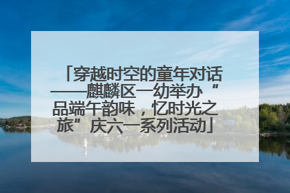 穿越时空的童年对话——麒麟区一幼举办“品端午韵味，忆时光之旅”庆六一系列活动