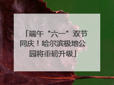 端午“六一”双节同庆！哈尔滨极地公园将重磅升级