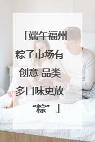 端午福州粽子市场有创意 品类多口味更放“粽”
