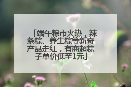 端午粽市火热，辣条粽、养生粽等新奇产品走红，有商超粽子单价低至1元