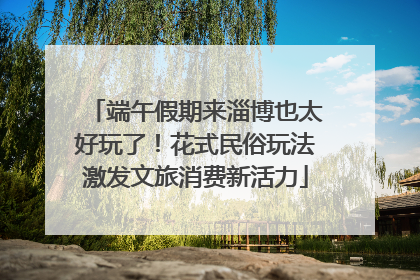 端午假期来淄博也太好玩了！花式民俗玩法激发文旅消费新活力