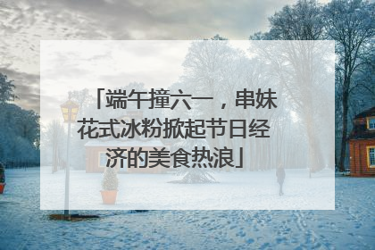 端午撞六一，串妹花式冰粉掀起节日经济的美食热浪