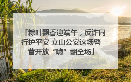 粽叶飘香迎端午，反诈同行护平安 立山公安这场警营开放“嗨”翻全场